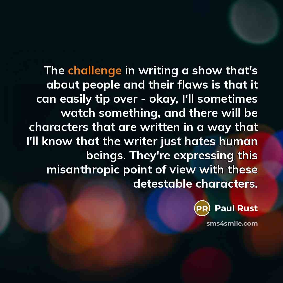 “The challenge in writing a show that's about people and their flaws is that it can easily tip over - okay, I'll sometimes watch something, and there will be characters that are written in a way that I'll know that the writer just hates human beings. They're expressing this misanthropic point of…” quote by Paul Rust