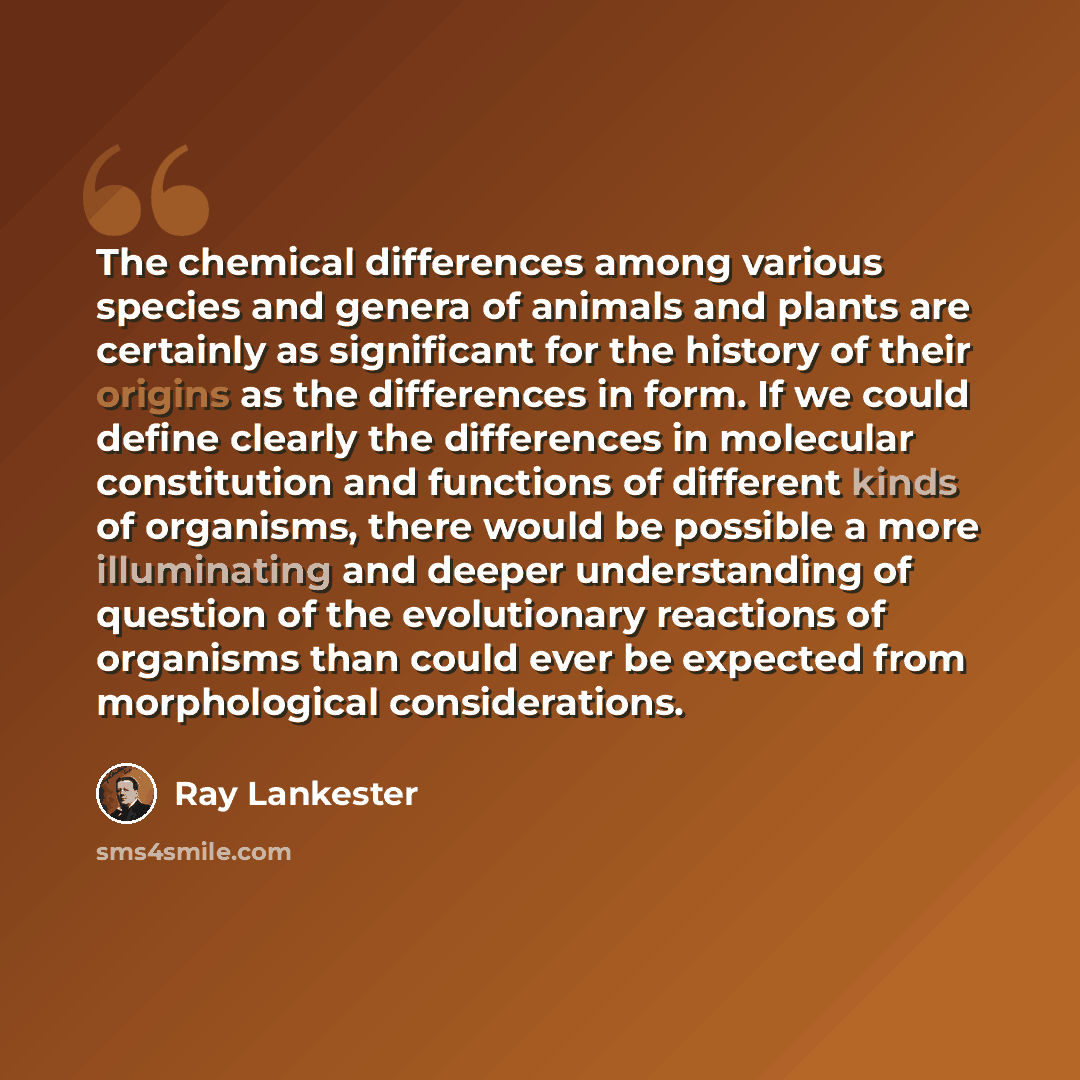 “The chemical differences among various species and genera of animals and plants are certainly as significant for the history of their origins as the differences in form. If we could define clearly the differences in molecular constitution and functions of different kinds of organisms, there would…” quote by Ray Lankester