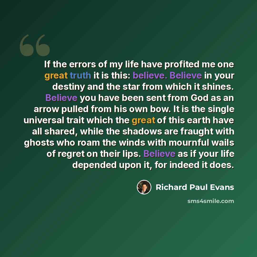 “If the errors of my life have profited me one great truth it is this: believe. Believe in your destiny and the star from which it shines. Believe you have been sent from God as an arrow pulled from his own bow. It is the single universal trait which the great of this earth have all shared, while…” quote by Richard Paul Evans