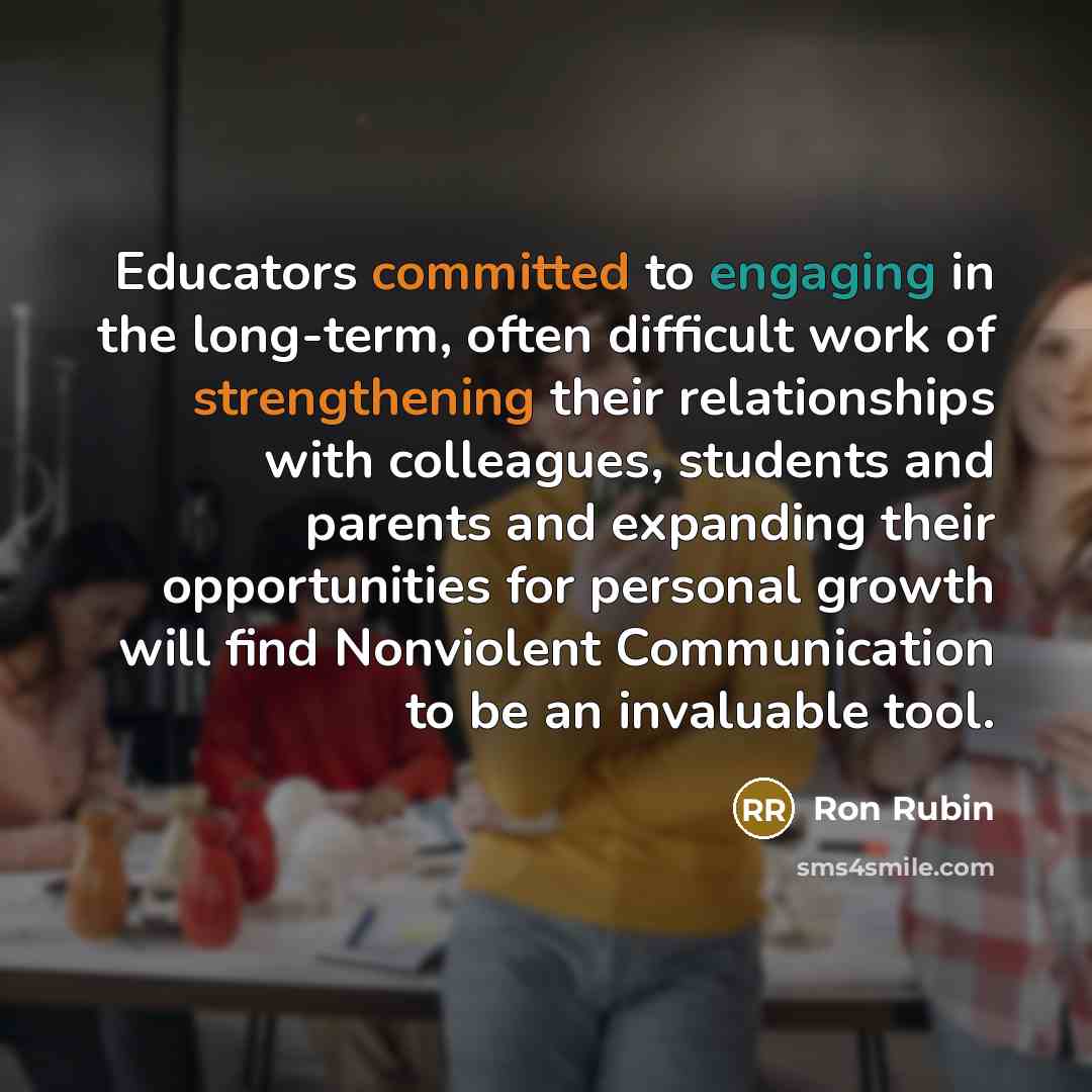 “Educators committed to engaging in the long-term, often difficult work of strengthening their relationships with colleagues, students and parents and expanding their opportunities for personal growth will find Nonviolent Communication to be an invaluable tool.” quote by Ron Rubin