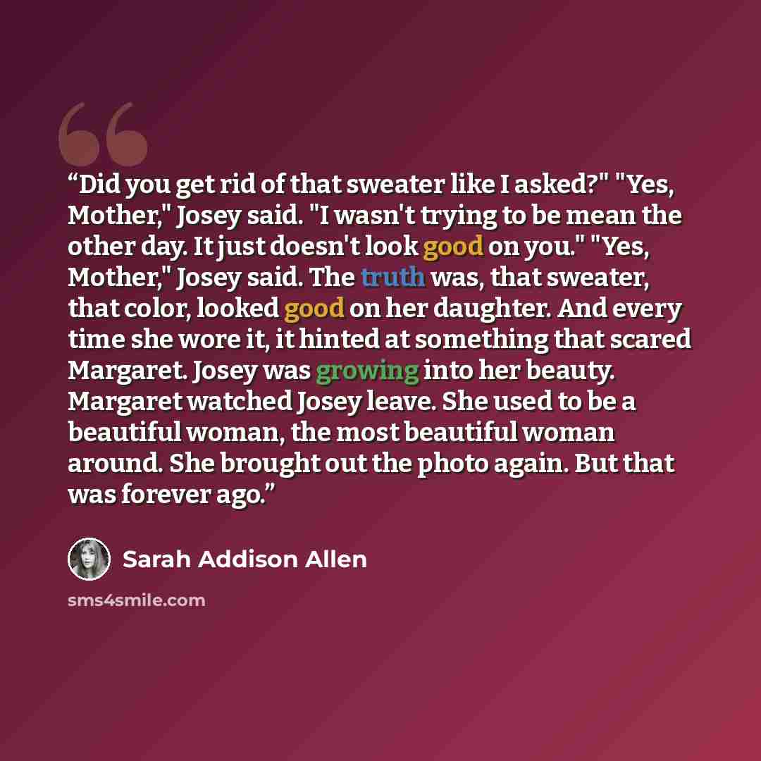 “Did you get rid of that sweater like I asked?" "Yes, Mother," Josey said. "I wasn't trying to be mean the other day. It just doesn't look good on you." "Yes, Mother," Josey said. The truth was, that sweater, that color, looked good on her daughter. And every time she wore it, it hinted at…” quote by Sarah Addison Allen