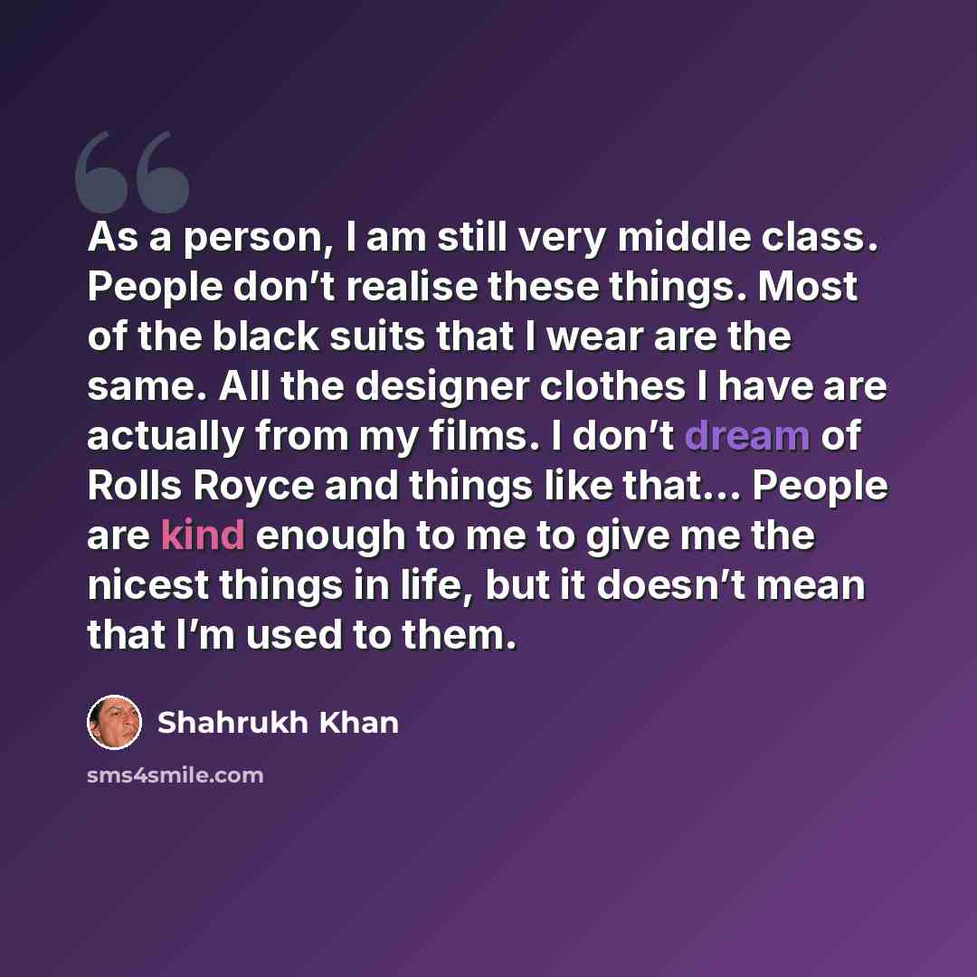 “As a person, I am still very middle class. People don’t realise these things. Most of the black suits that I wear are the same. All the designer clothes I have are actually from my films. I don’t dream of Rolls Royce and things like that… People are kind enough to me to give me the nicest things…” quote by Shahrukh Khan
