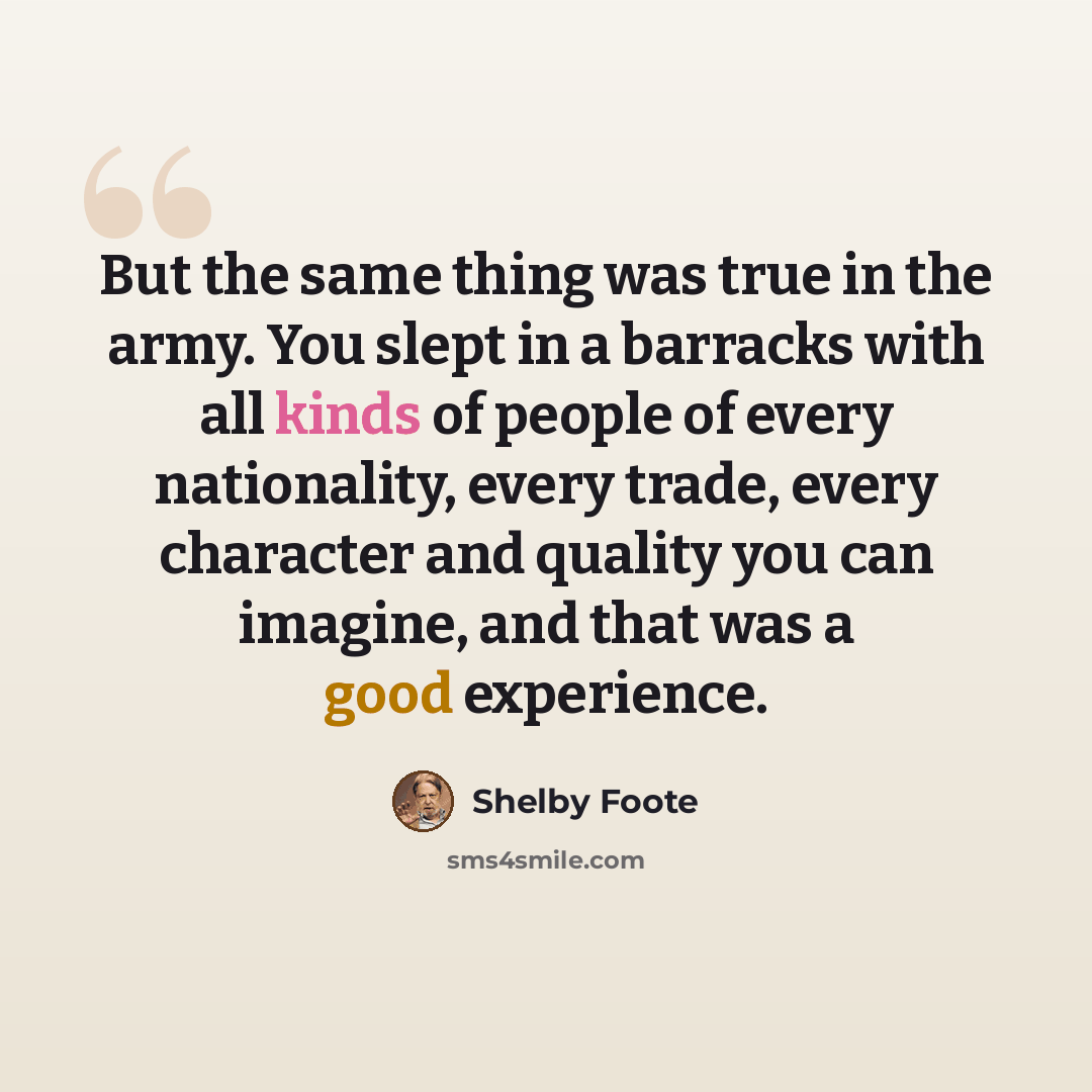 “But the same thing was true in the army. You slept in a barracks with all kinds of people of every nationality, every trade, every character and quality you can imagine, and that was a good experience.” quote by Shelby Foote