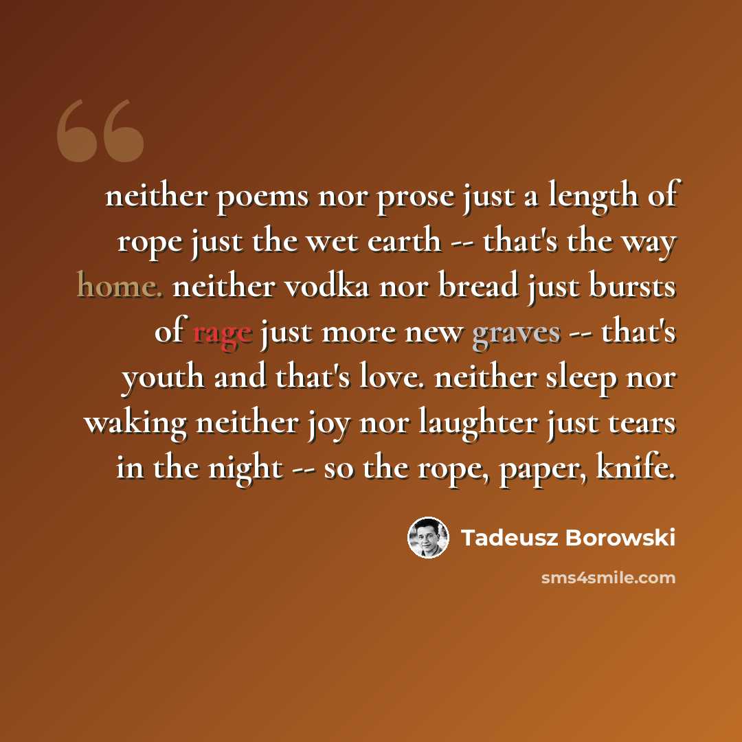 “neither poems nor prose just a length of rope just the wet earth -- that's the way home. neither vodka nor bread just bursts of rage just more new graves -- that's youth and that's love. neither sleep nor waking neither joy nor laughter just tears in the night -- so the rope, paper, knife.” quote by Tadeusz Borowski