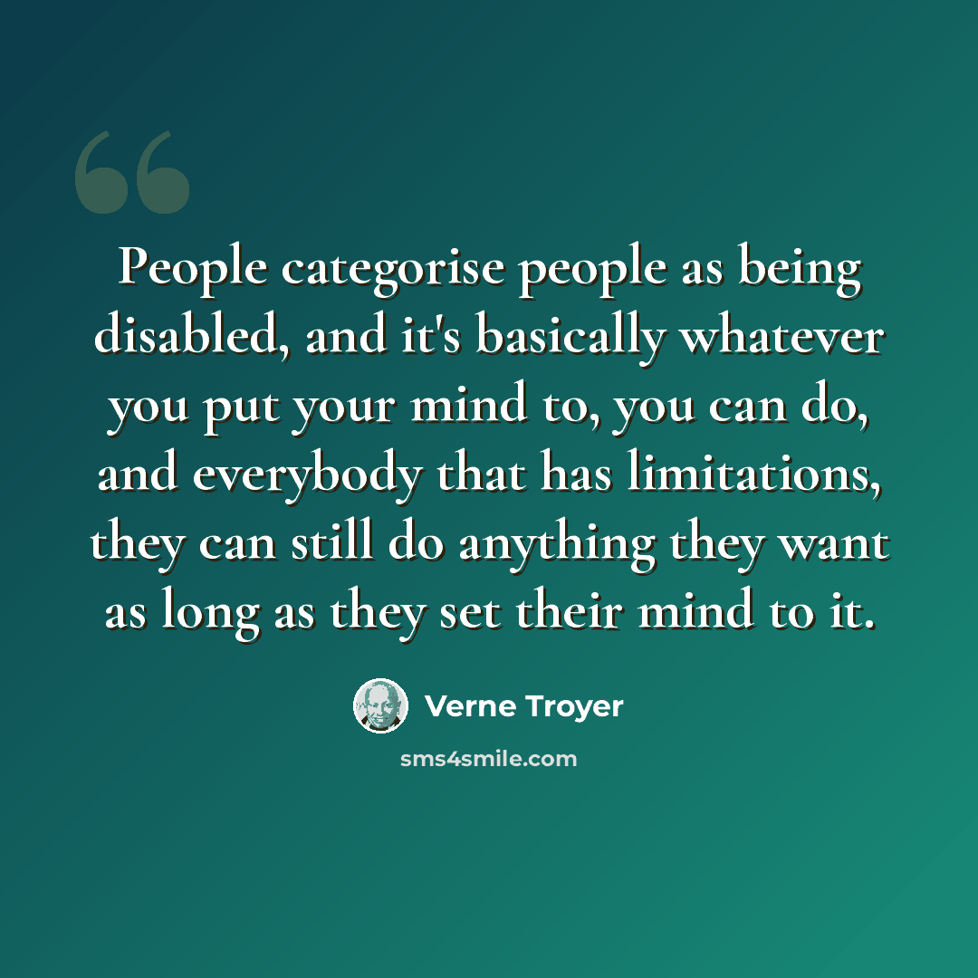 “People categorise people as being disabled, and it's basically whatever you put your mind to, you can do, and everybody that has limitations, they can still do anything they want as long as they set their mind to it.” quote by Verne Troyer