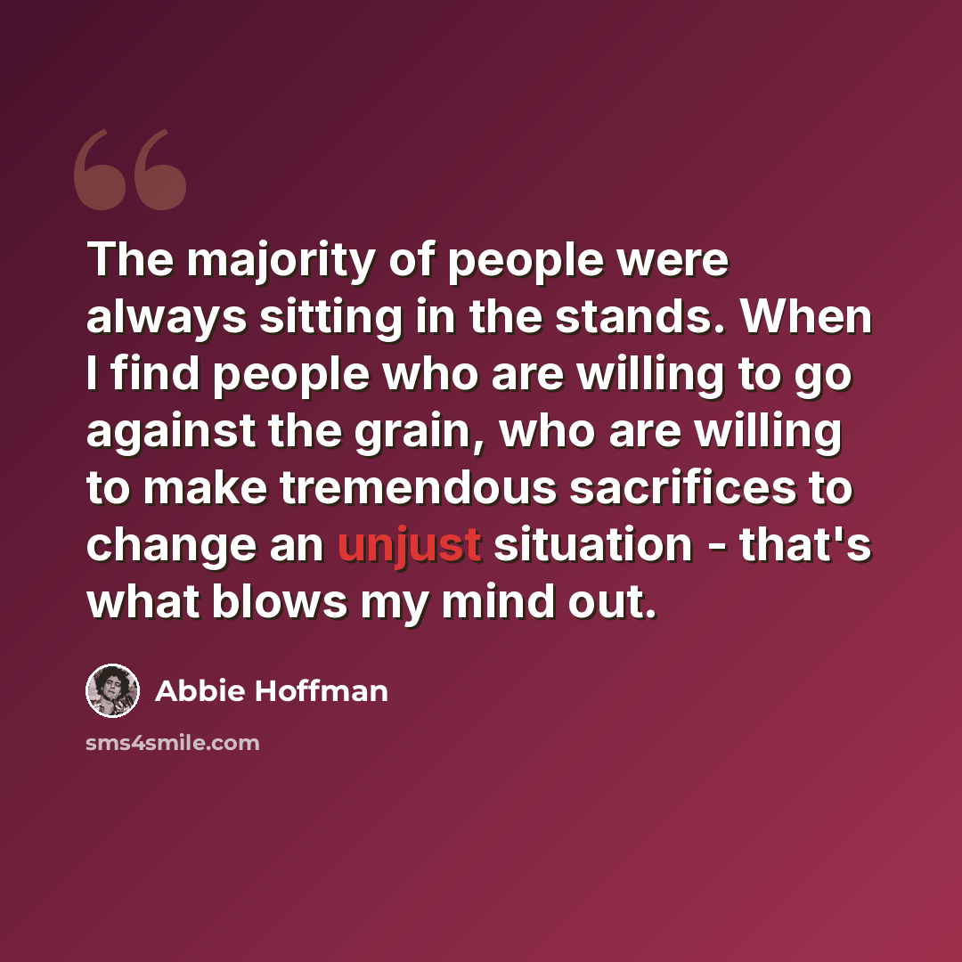 “The majority of people were always sitting in the stands. When I find people who are willing to go against the grain, who are willing to make tremendous sacrifices to change an unjust situation - that's what blows my mind out.” quote by Abbie Hoffman