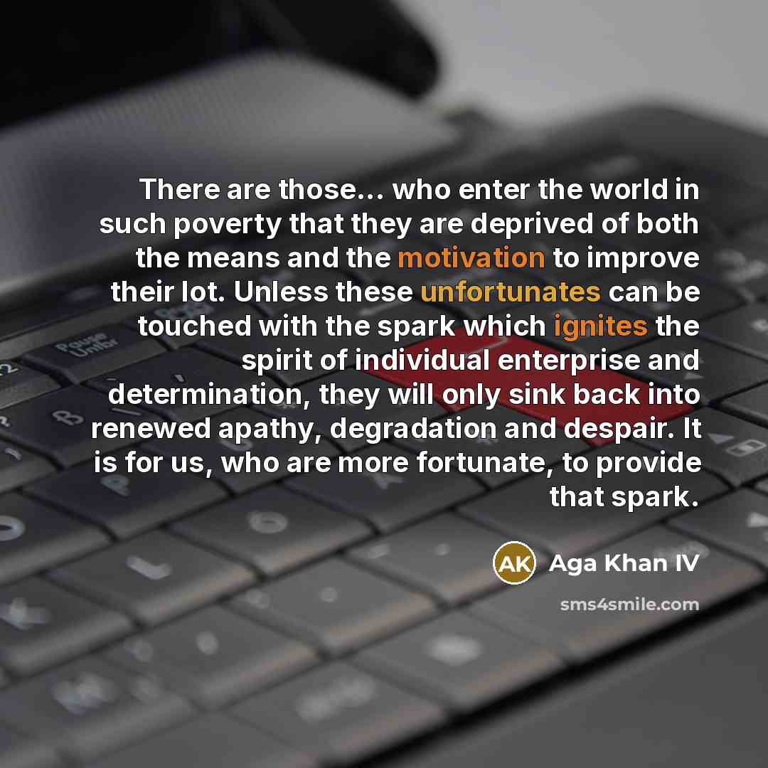 “There are those... who enter the world in such poverty that they are deprived of both the means and the motivation to improve their lot. Unless these unfortunates can be touched with the spark which ignites the spirit of individual enterprise and determination, they will only sink back into…” quote by Aga Khan IV