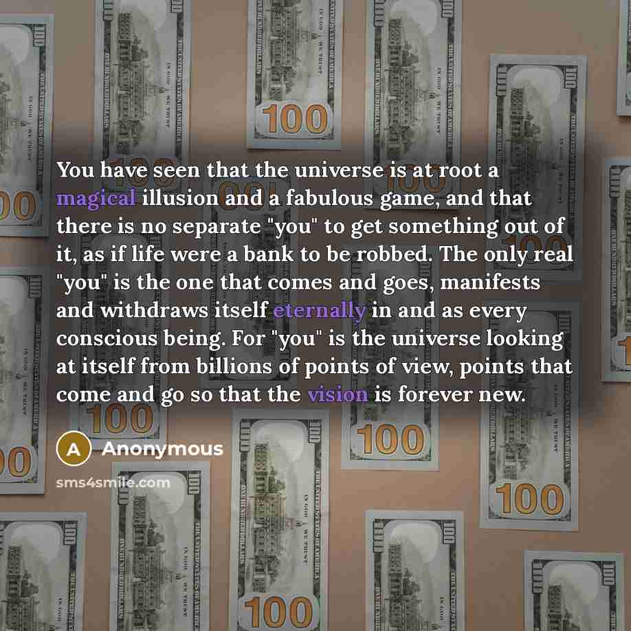 “You have seen that the universe is at root a magical illusion and a fabulous game, and that there is no separate "you" to get something out of it, as if life were a bank to be robbed. The only real "you" is the one that comes and goes, manifests and withdraws itself eternally in and as every…” quote by Anonymous