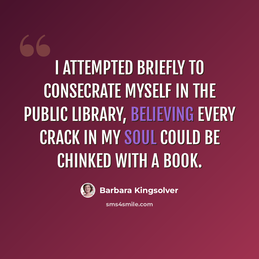“I attempted briefly to consecrate myself in the public library, believing every crack in my soul could be chinked with a book.” quote by Barbara Kingsolver
