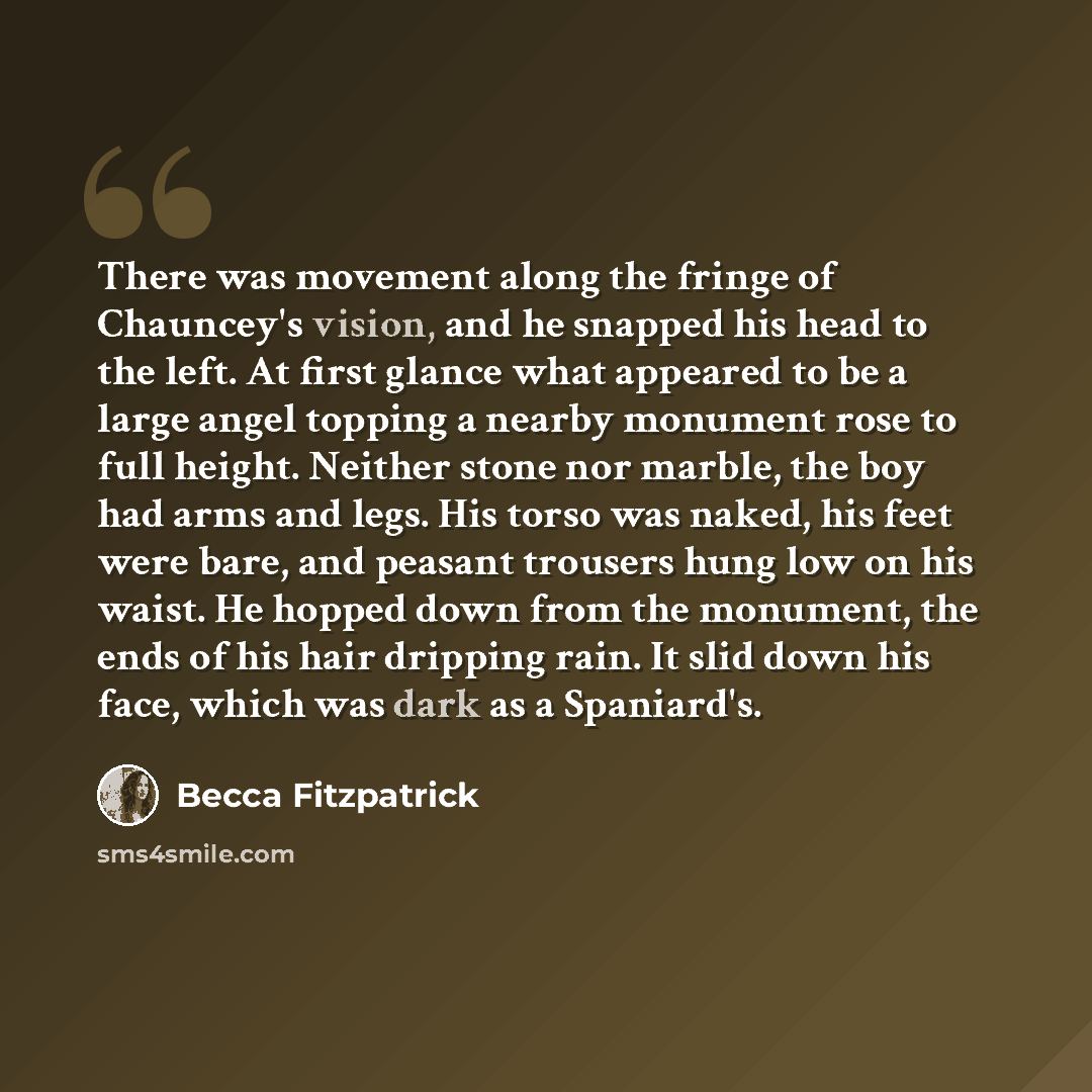 “There was movement along the fringe of Chauncey's vision, and he snapped his head to the left. At first glance what appeared to be a large angel topping a nearby monument rose to full height. Neither stone nor marble, the boy had arms and legs. His torso was naked, his feet were bare, and peasant…” quote by Becca Fitzpatrick