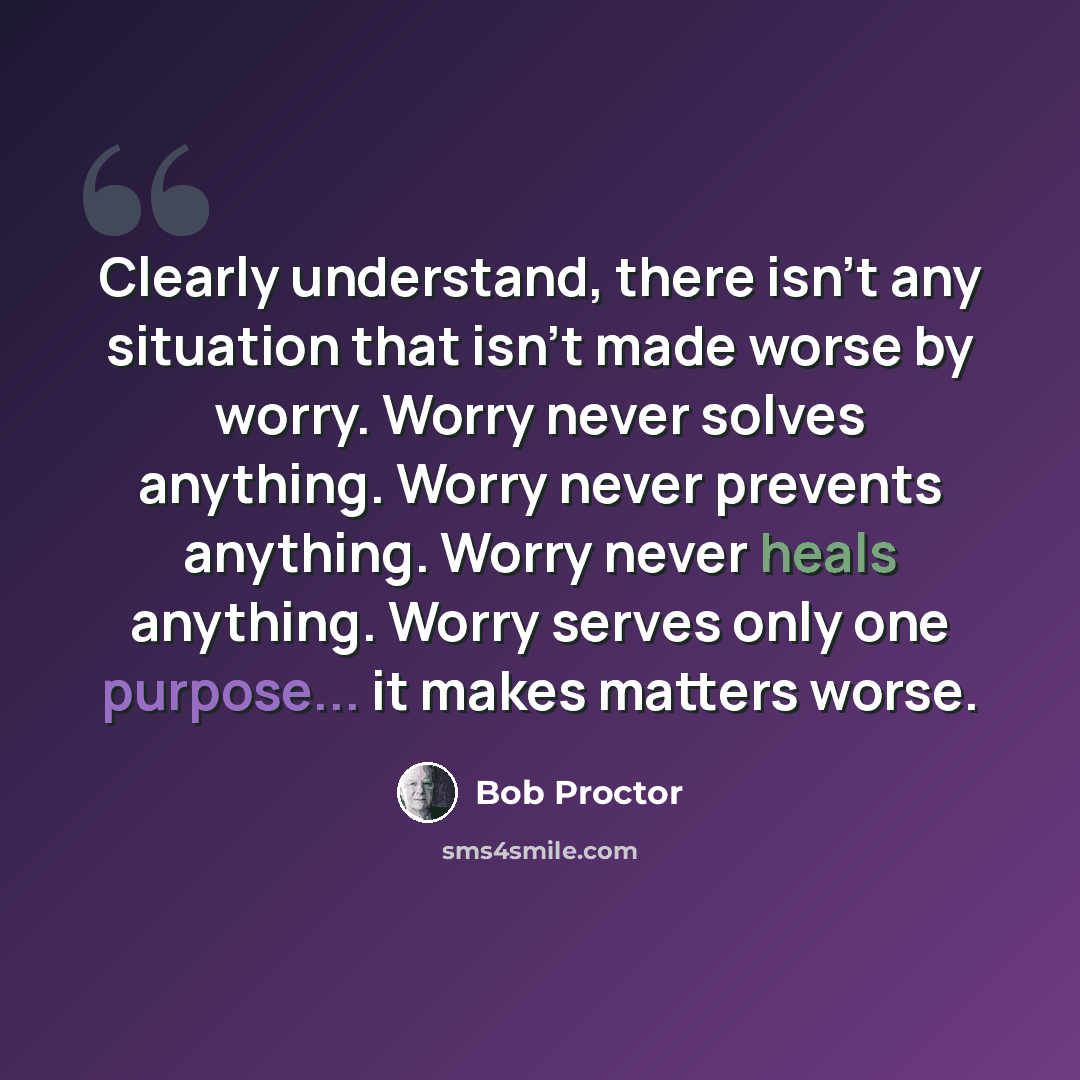 “Clearly understand, there isn't any situation that isn't made worse by worry. Worry never solves anything. Worry never prevents anything. Worry never heals anything. Worry serves only one purpose... it makes matters worse.” quote by Bob Proctor