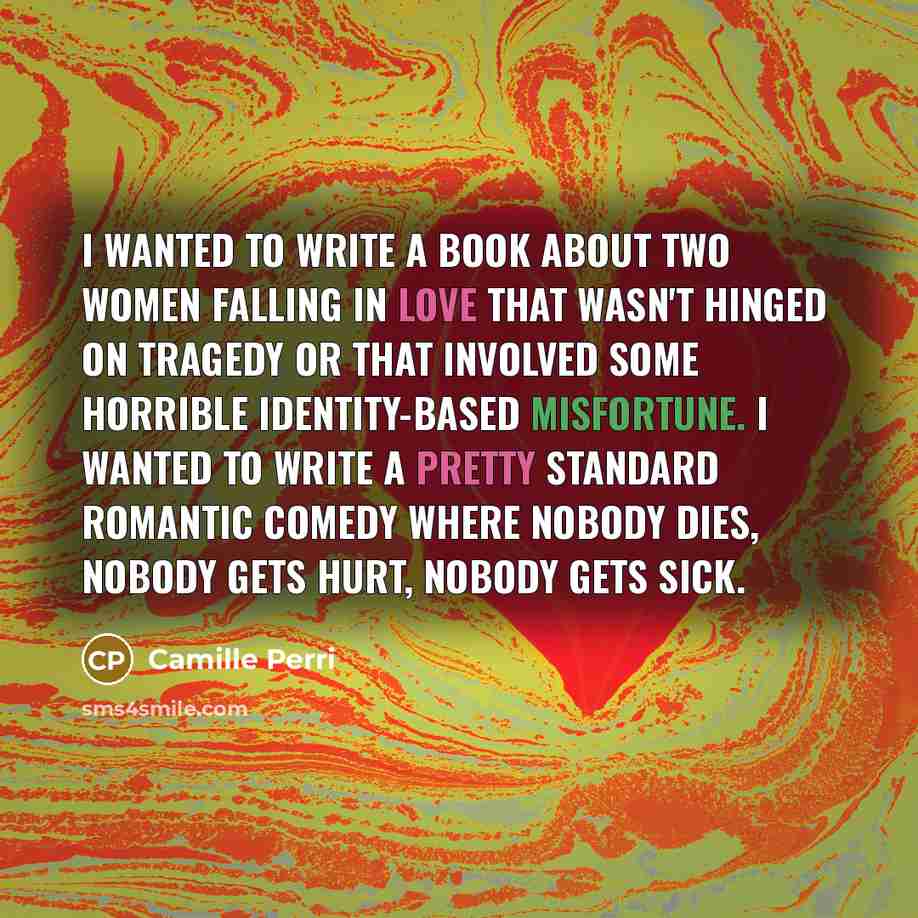 “I wanted to write a book about two women falling in love that wasn't hinged on tragedy or that involved some horrible identity-based misfortune. I wanted to write a pretty standard romantic comedy where nobody dies, nobody gets hurt, nobody gets sick.” quote by Camille Perri