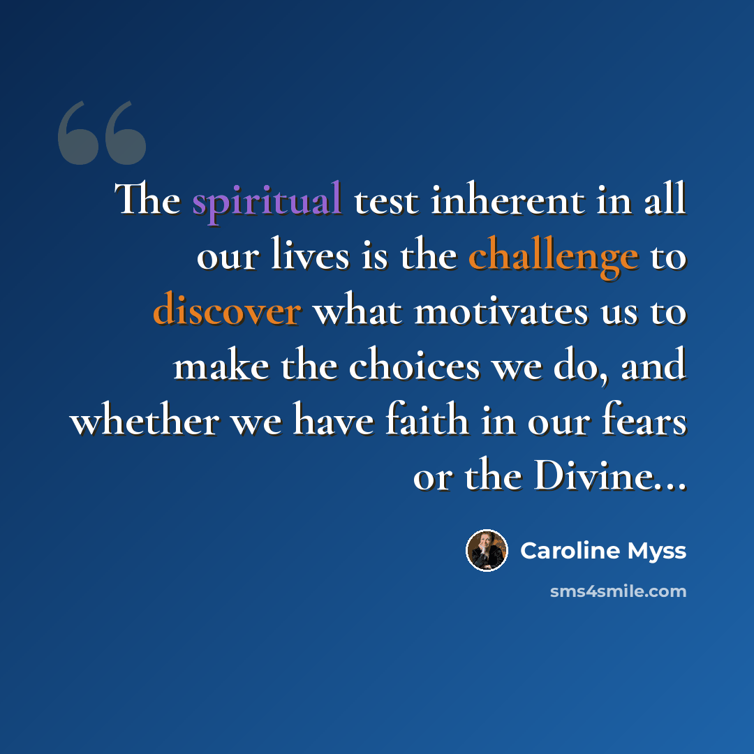 “The spiritual test inherent in all our lives is the challenge to discover what motivates us to make the choices we do, and whether we have faith in our fears or the Divine...” quote by Caroline Myss