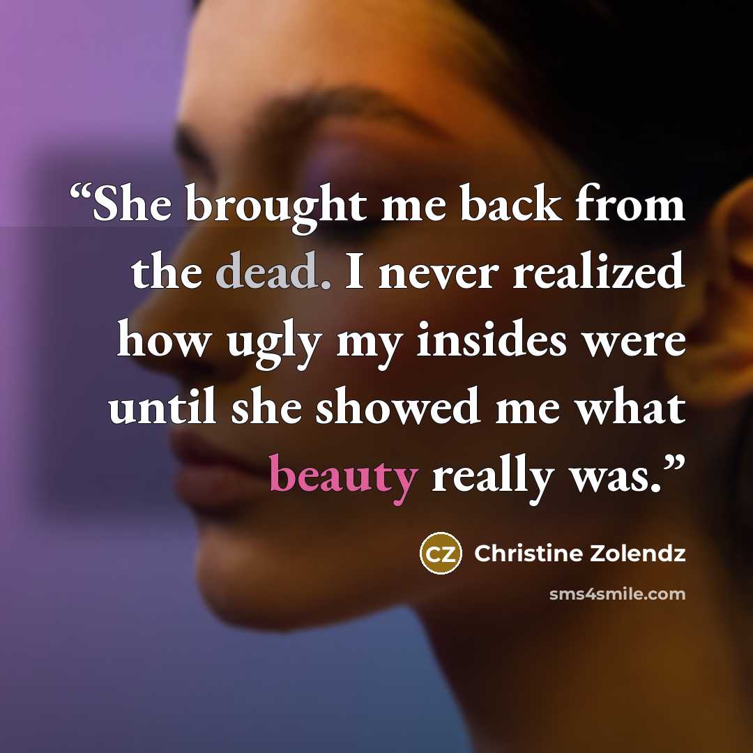 “She brought me back from the dead. I never realized how ugly my insides were until she showed me what beauty really was.” quote by Christine Zolendz