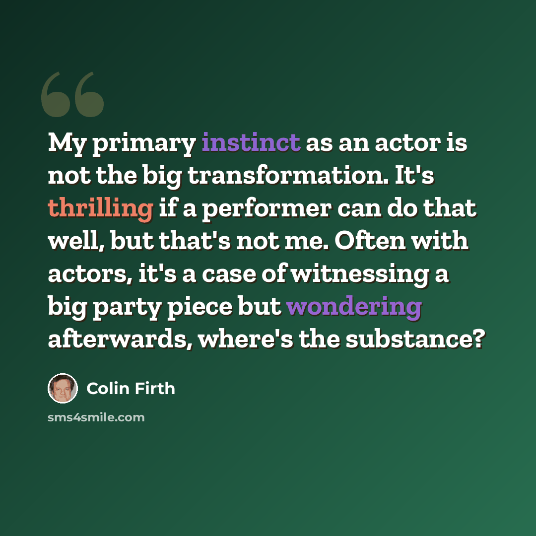 “My primary instinct as an actor is not the big transformation. It's thrilling if a performer can do that well, but that's not me. Often with actors, it's a case of witnessing a big party piece but wondering afterwards, where's the substance?” quote by Colin Firth