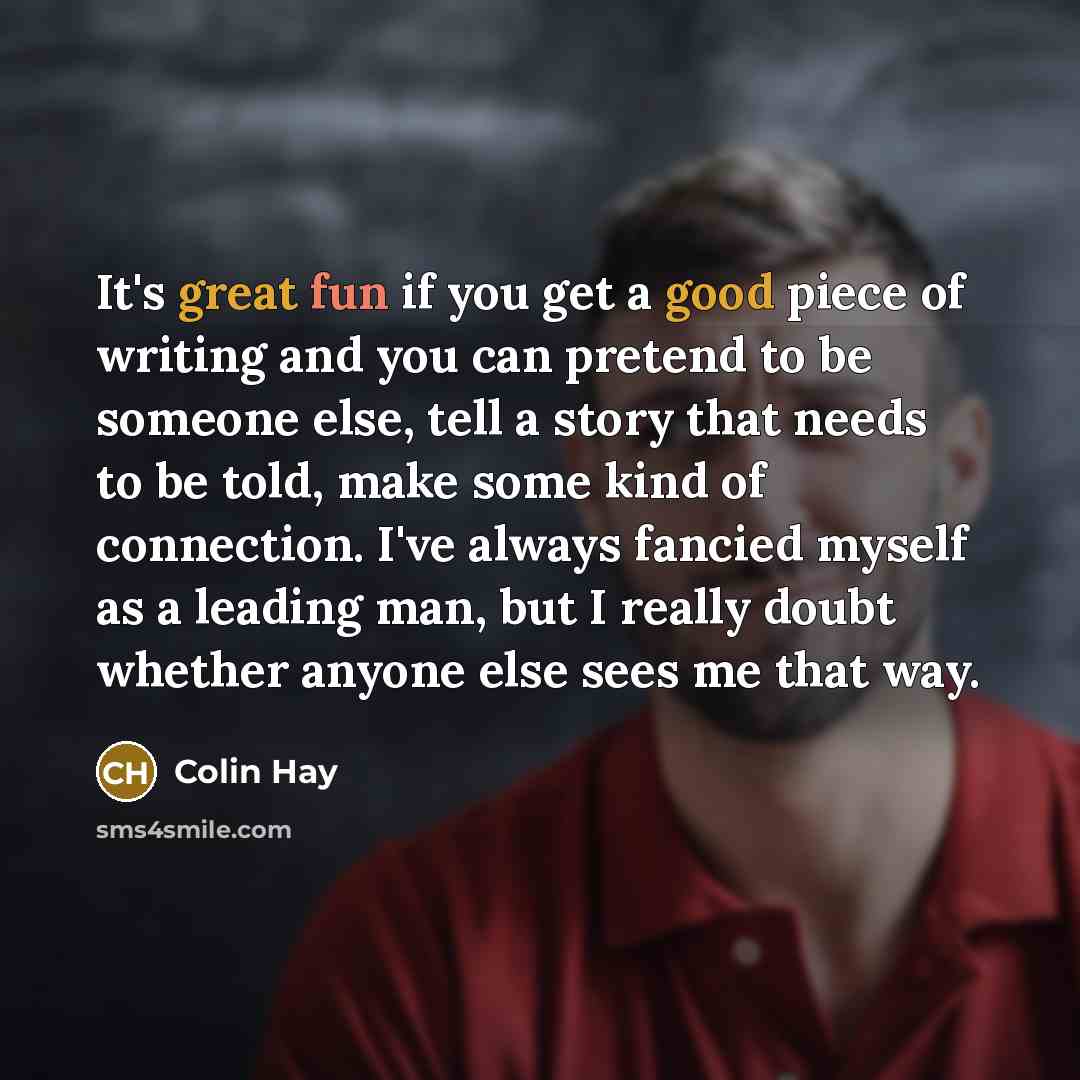 “It's great fun if you get a good piece of writing and you can pretend to be someone else, tell a story that needs to be told, make some kind of connection. I've always fancied myself as a leading man, but I really doubt whether anyone else sees me that way.” quote by Colin Hay