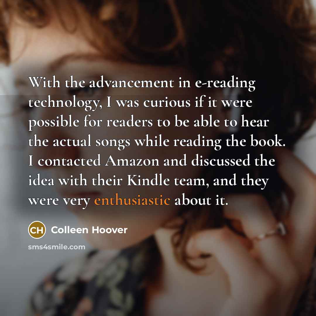“With the advancement in e-reading technology, I was curious if it were possible for readers to be able to hear the actual songs while reading the book. I contacted Amazon and discussed the idea with their Kindle team, and they were very enthusiastic about it.” quote by Colleen Hoover