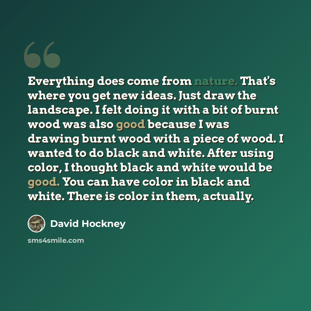 “Everything does come from nature. That's where you get new ideas. Just draw the landscape. I felt doing it with a bit of burnt wood was also good because I was drawing burnt wood with a piece of wood. I wanted to do black and white. After using color, I thought black and white would be good. You…” quote by David Hockney