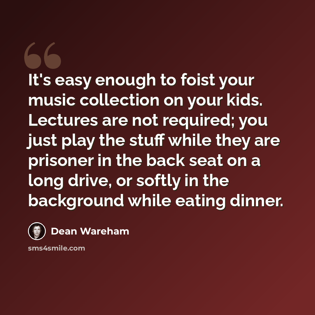 “It's easy enough to foist your music collection on your kids. Lectures are not required; you just play the stuff while they are prisoner in the back seat on a long drive, or softly in the background while eating dinner.” quote by Dean Wareham