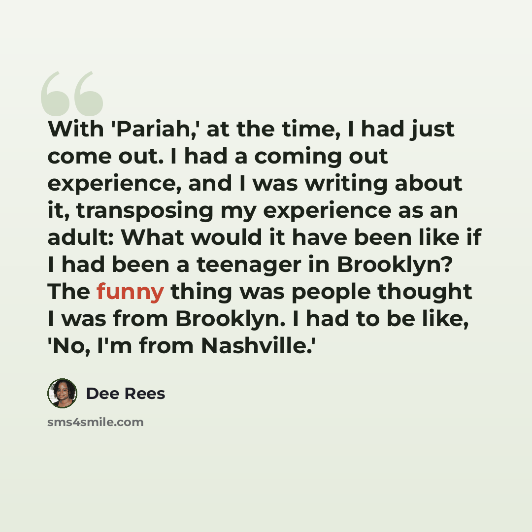 “With 'Pariah,' at the time, I had just come out. I had a coming out experience, and I was writing about it, transposing my experience as an adult: What would it have been like if I had been a teenager in Brooklyn? The funny thing was people thought I was from Brooklyn. I had to be like, 'No, I'm…” quote by Dee Rees
