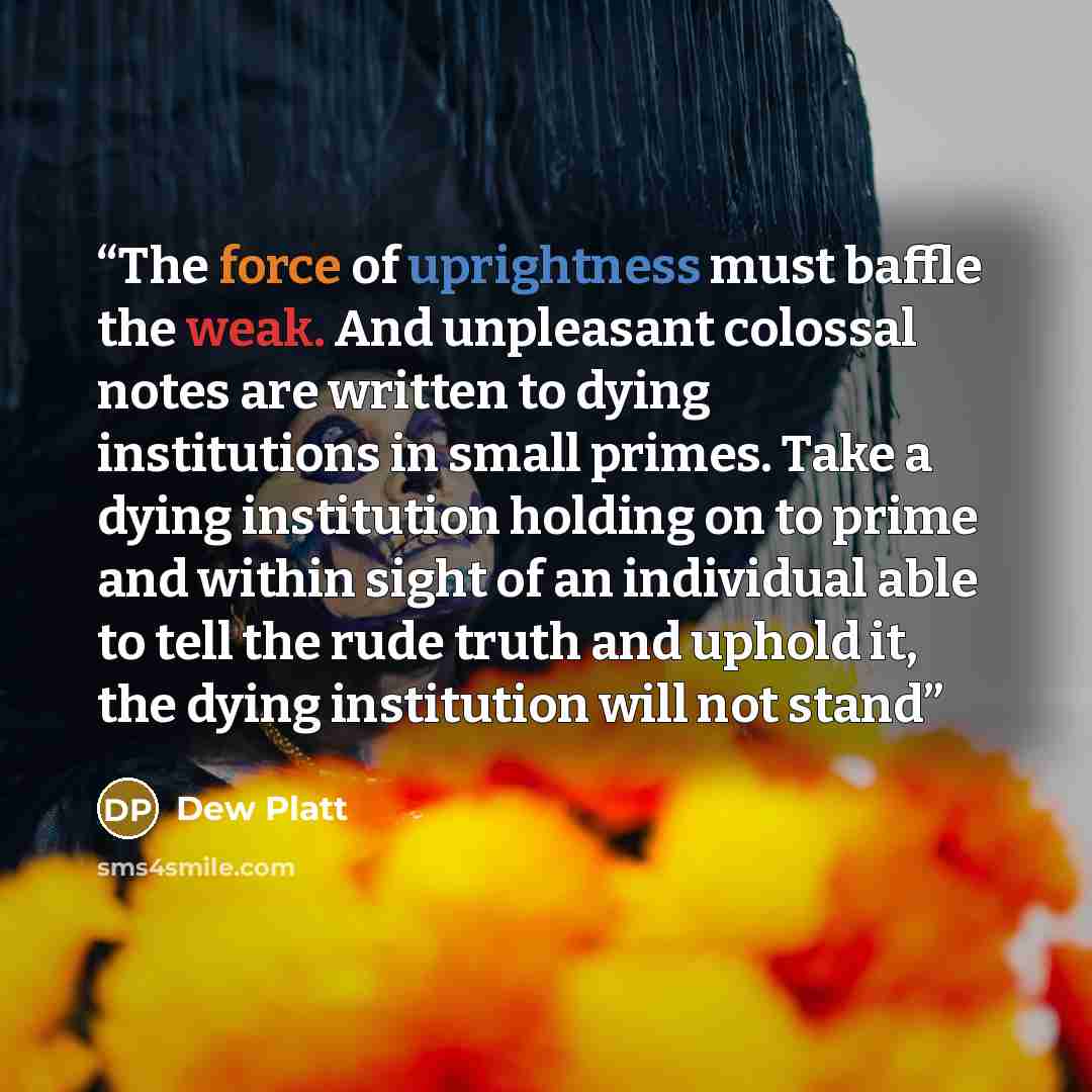 “The force of uprightness must baffle the weak. And unpleasant colossal notes are written to dying institutions in small primes. Take a dying institution holding on to prime and within sight of an individual able to tell the rude truth and uphold it, the dying institution will not stand” quote by Dew Platt
