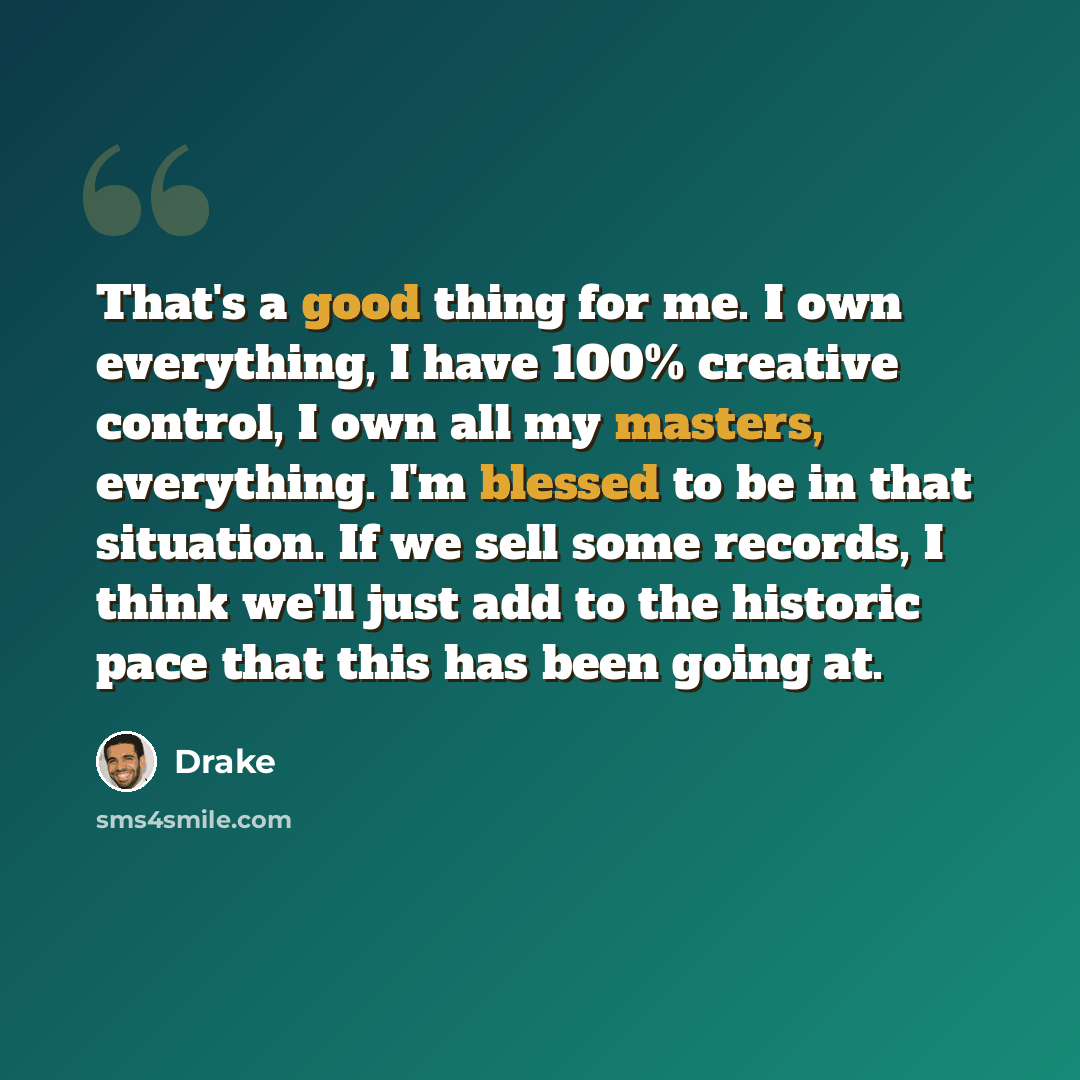 “That's a good thing for me. I own everything, I have 100% creative control, I own all my masters, everything. I'm blessed to be in that situation. If we sell some records, I think we'll just add to the historic pace that this has been going at.” quote by Drake