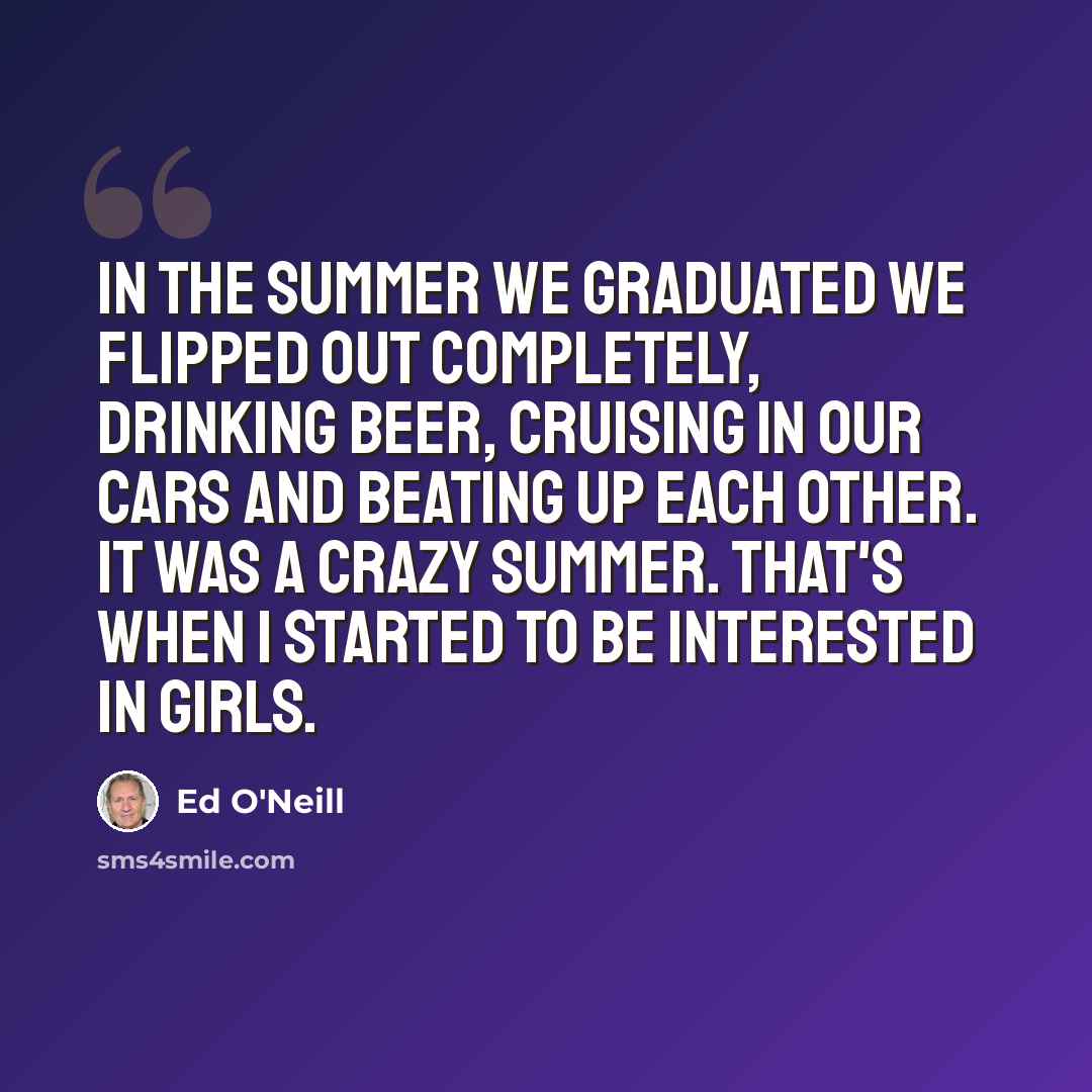 “In the summer we graduated we flipped out completely, drinking beer, cruising in our cars and beating up each other. It was a crazy summer. That's when I started to be interested in girls.” quote by Ed O'Neill