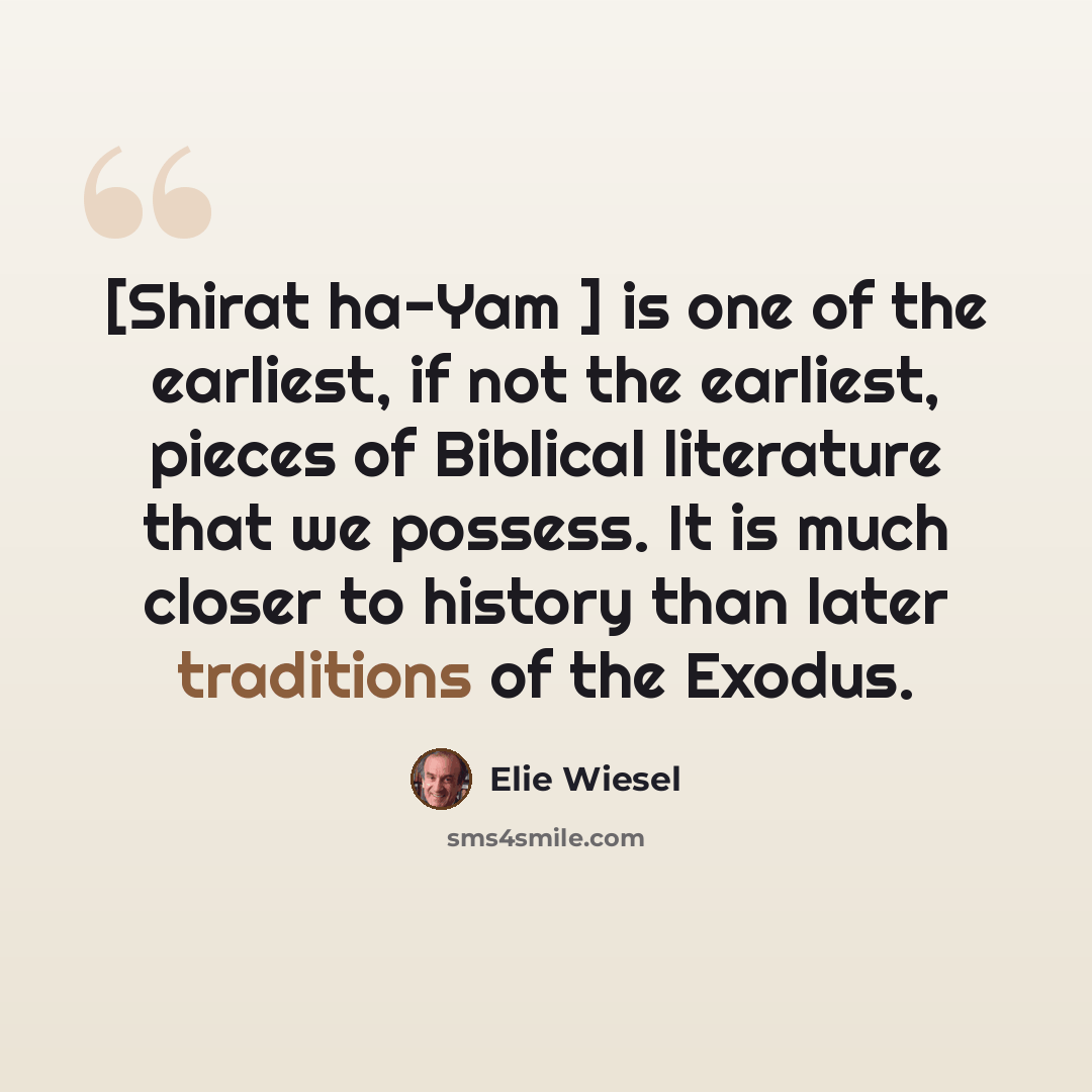 “[Shirat ha-Yam ] is one of the earliest, if not the earliest, pieces of Biblical literature that we possess. It is much closer to history than later traditions of the Exodus.” quote by Elie Wiesel