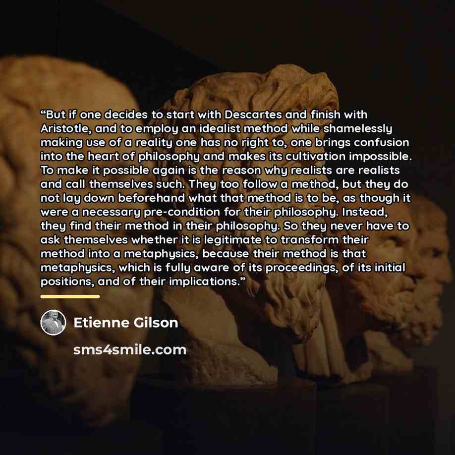 “But if one decides to start with Descartes and finish with Aristotle, and to employ an idealist method while shamelessly making use of a reality one has no right to, one brings confusion into the heart of philosophy and makes its cultivation impossible. To make it possible again is the reason why…” quote by Étienne Gilson