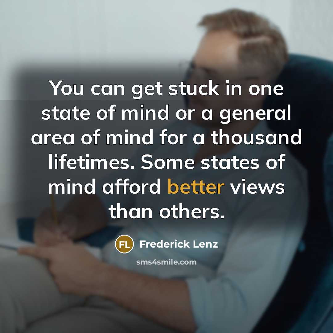 “You can get stuck in one state of mind or a general area of mind for a thousand lifetimes. Some states of mind afford better views than others.” quote by Frederick Lenz