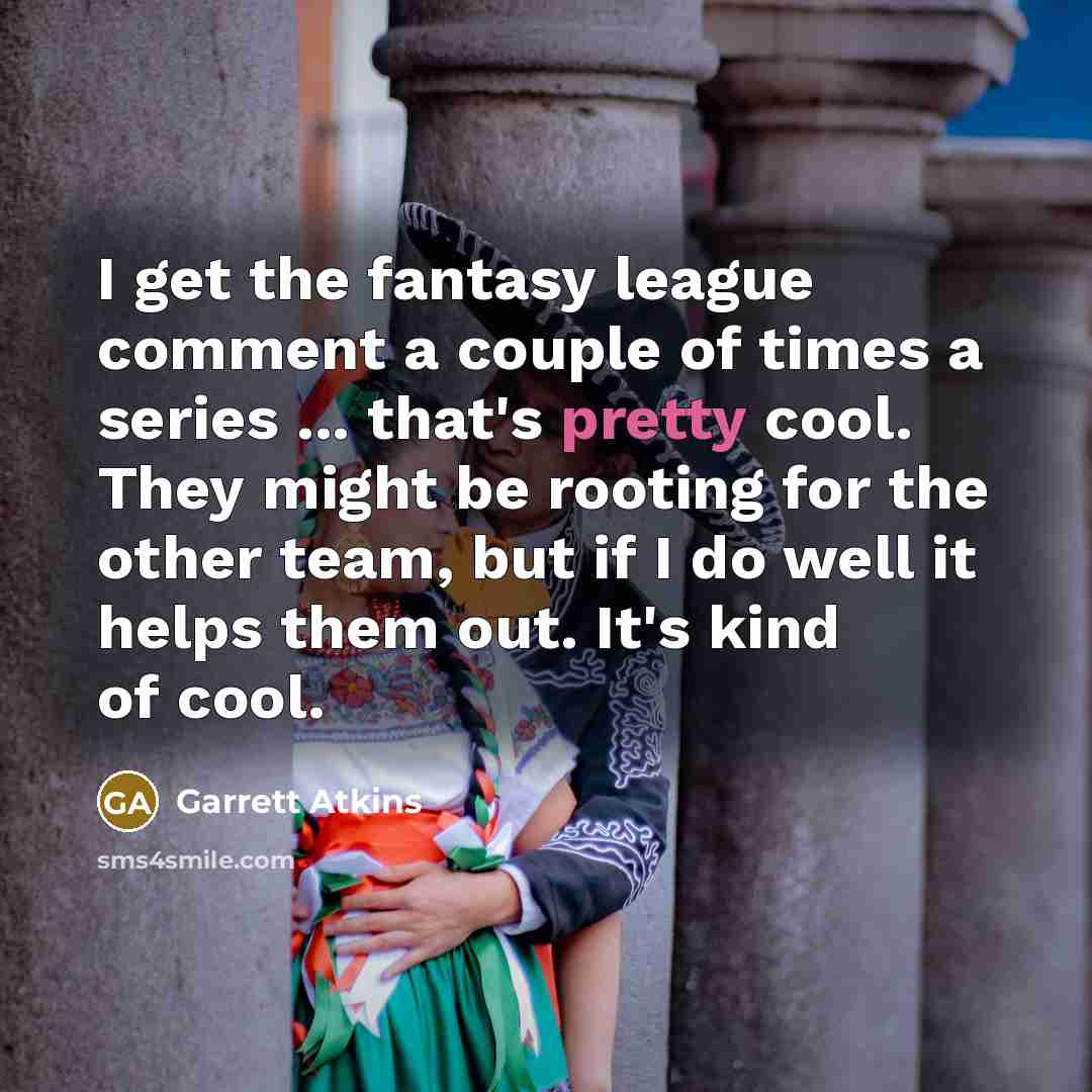 “I get the fantasy league comment a couple of times a series ... that's pretty cool. They might be rooting for the other team, but if I do well it helps them out. It's kind of cool.” quote by Garrett Atkins