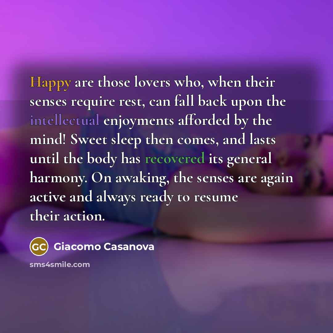 “Happy are those lovers who, when their senses require rest, can fall back upon the intellectual enjoyments afforded by the mind! Sweet sleep then comes, and lasts until the body has recovered its general harmony. On awaking, the senses are again active and always ready to resume their action.” quote by Giacomo Casanova