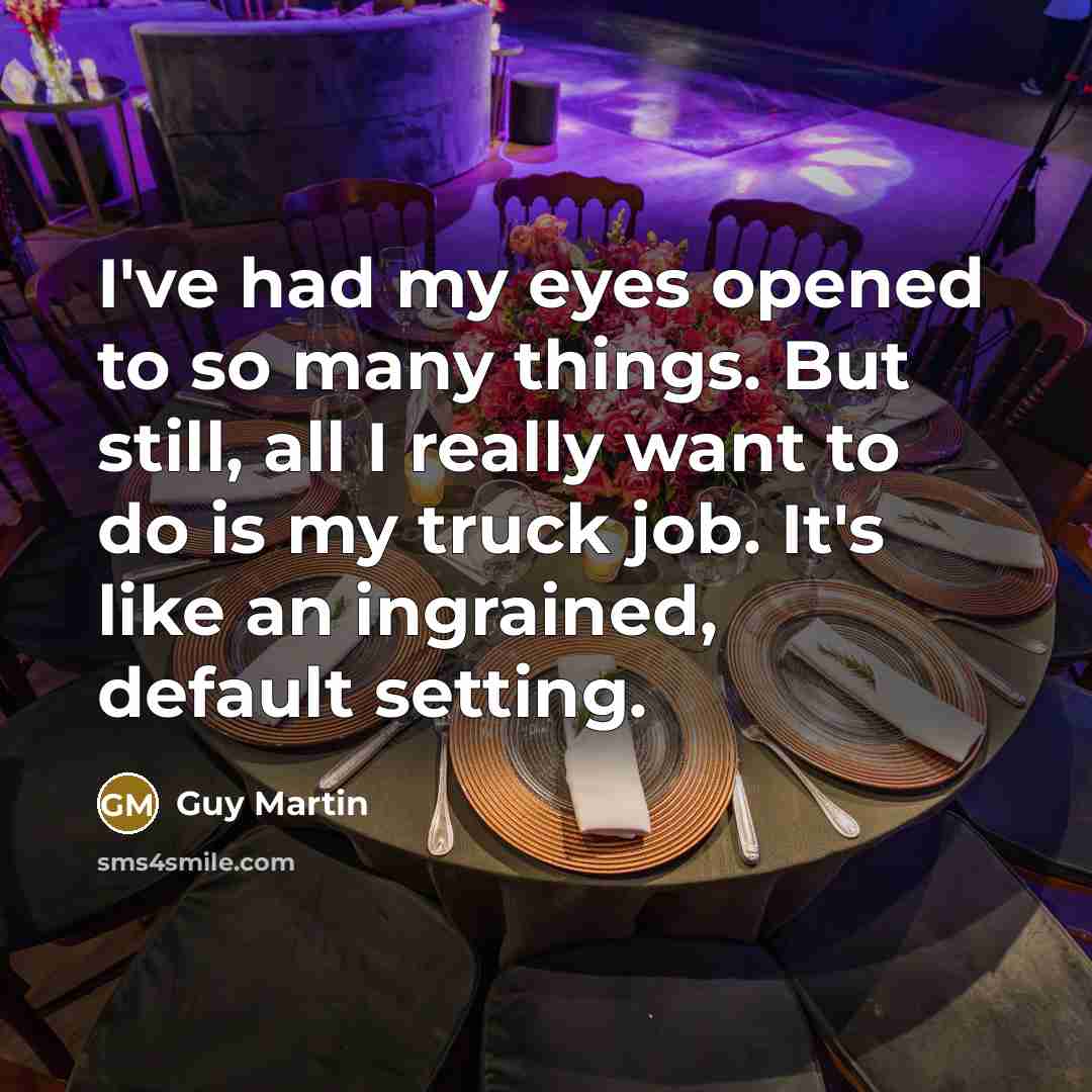 “I've had my eyes opened to so many things. But still, all I really want to do is my truck job. It's like an ingrained, default setting.” quote by Guy Martin
