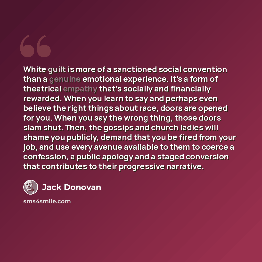“White guilt is more of a sanctioned social convention than a genuine emotional experience. It’s a form of theatrical empathy that’s socially and financially rewarded. When you learn to say and perhaps even believe the right things about race, doors are opened for you. When you say the wrong thing…” quote by Jack Donovan