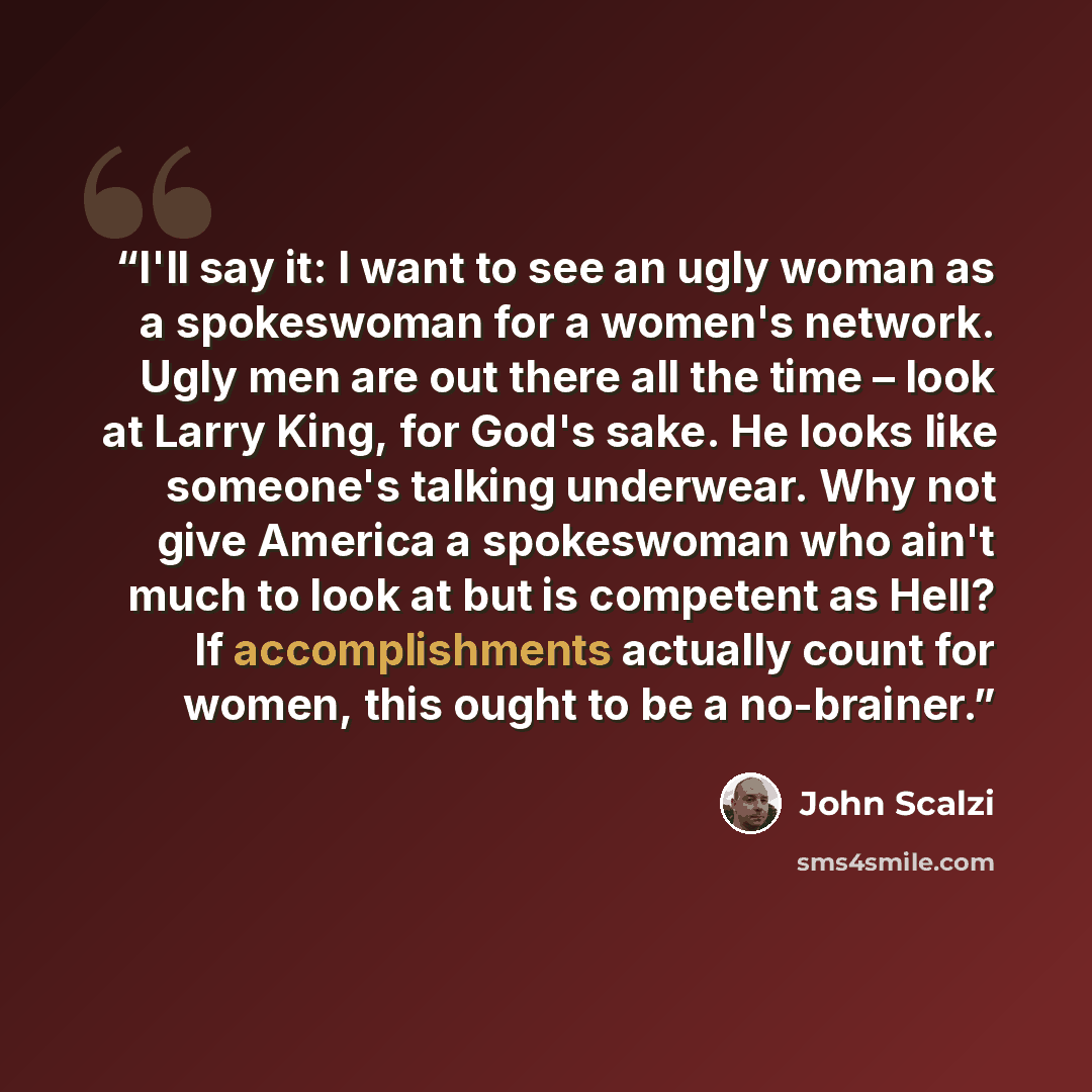 “I'll say it: I want to see an ugly woman as a spokeswoman for a women's network. Ugly men are out there all the time – look at Larry King, for God's sake. He looks like someone's talking underwear. Why not give America a spokeswoman who ain't much to look at but is competent as Hell? If…” quote by John Scalzi