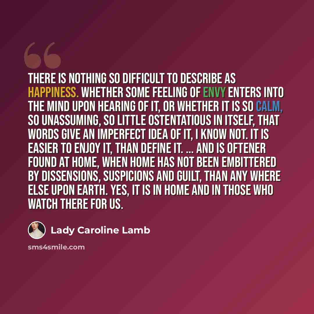 “There is nothing so difficult to describe as happiness. Whether some feeling of envy enters into the mind upon hearing of it, or whether it is so calm, so unassuming, so little ostentatious in itself, that words give an imperfect idea of it, I know not. It is easier to enjoy it, than define it…” quote by Lady Caroline Lamb
