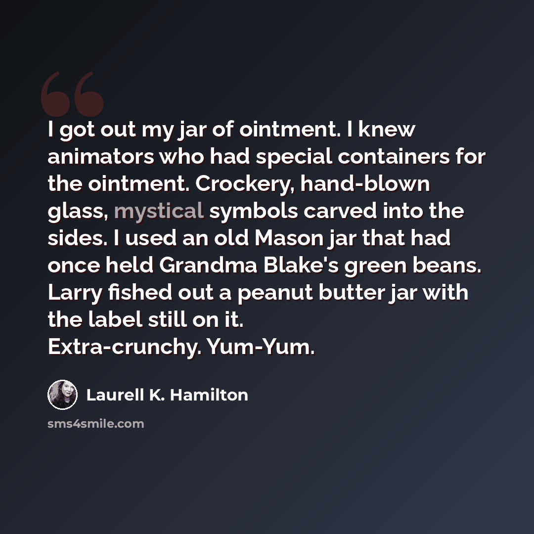 “I got out my jar of ointment. I knew animators who had special containers for the ointment. Crockery, hand-blown glass, mystical symbols carved into the sides. I used an old Mason jar that had once held Grandma Blake's green beans. Larry fished out a peanut butter jar with the label still on it…” quote by Laurell K. Hamilton