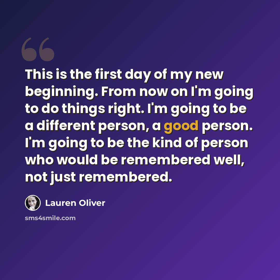 “This is the first day of my new beginning. From now on I'm going to do things right. I'm going to be a different person, a good person. I'm going to be the kind of person who would be remembered well, not just remembered.” quote by Lauren Oliver