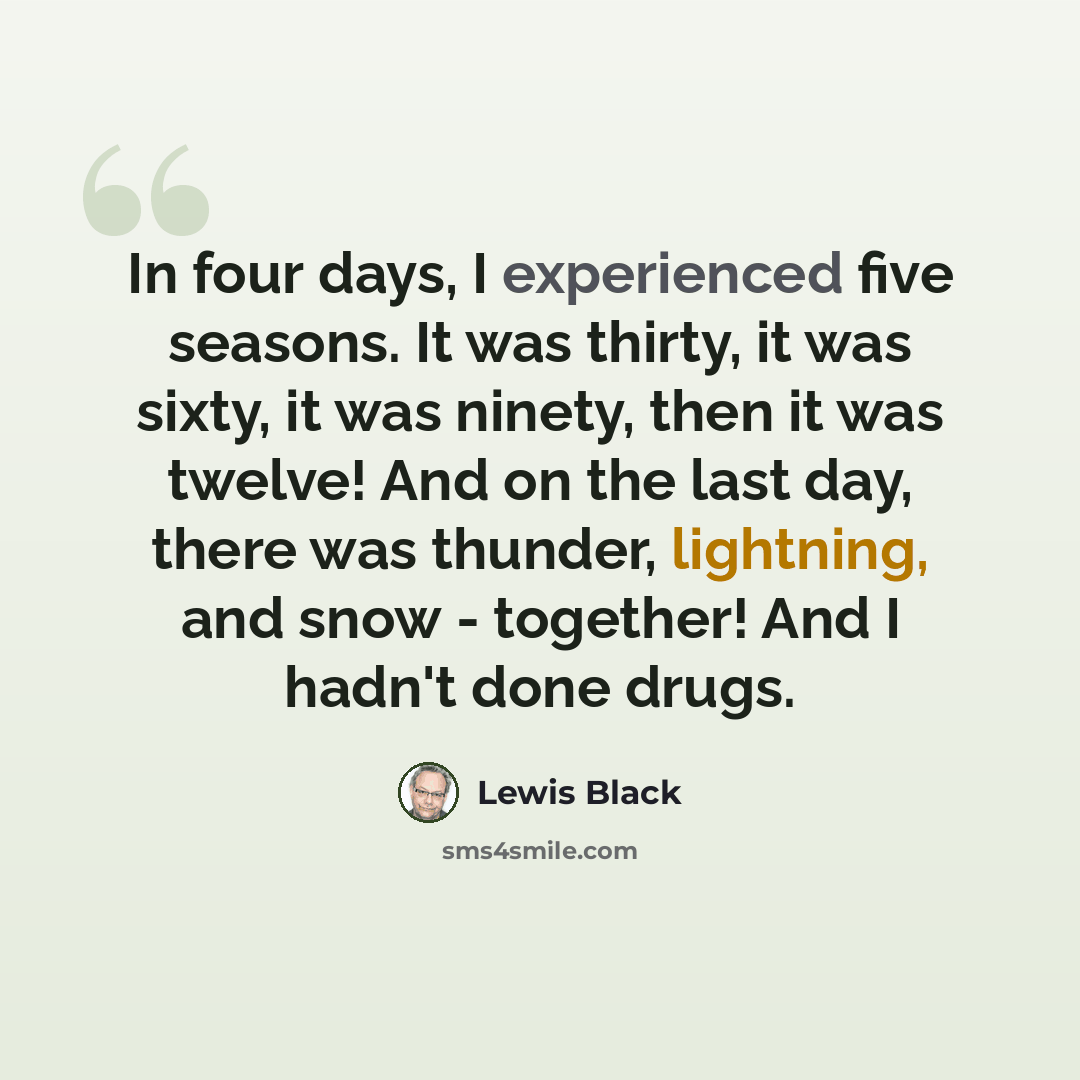 “In four days, I experienced five seasons. It was thirty, it was sixty, it was ninety, then it was twelve! And on the last day, there was thunder, lightning, and snow - together! And I hadn't done drugs.” quote by Lewis Black