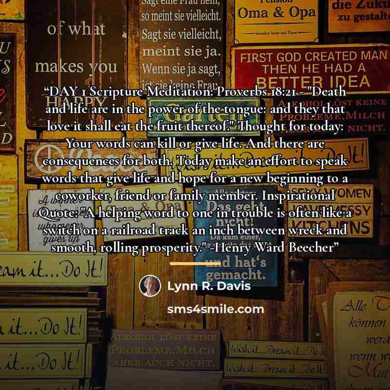“DAY 1 Scripture Meditation: Proverbs 18:21 - "Death and life are in the power of the tongue: and they that love it shall eat the fruit thereof." Thought for today: Your words can kill or give life. And there are consequences for both. Today make an effort to speak words that give life and hope for…” quote by Lynn R. Davis
