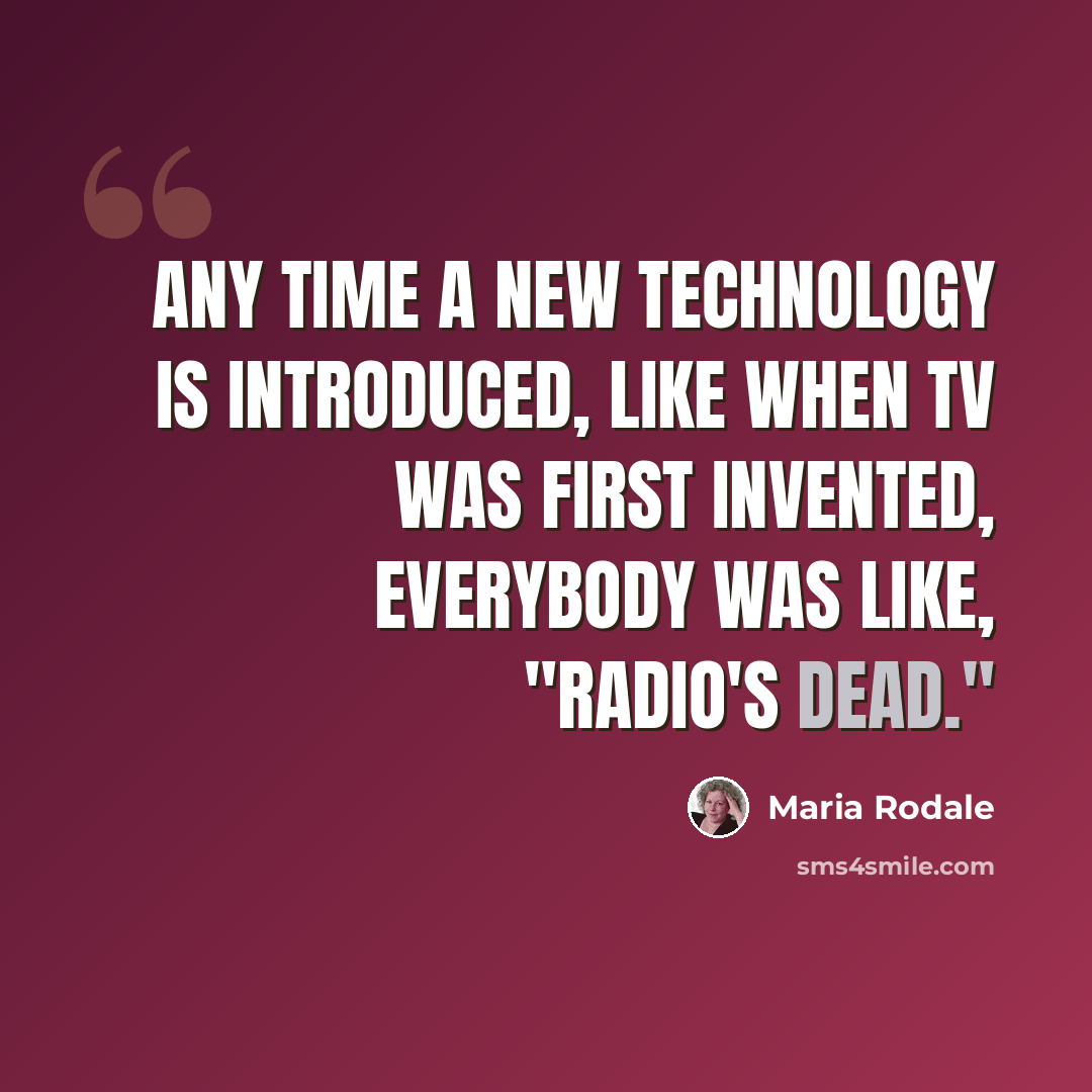 “Any time a new technology is introduced, like when TV was first invented, everybody was like, "Radio's dead."” quote by Maria Rodale