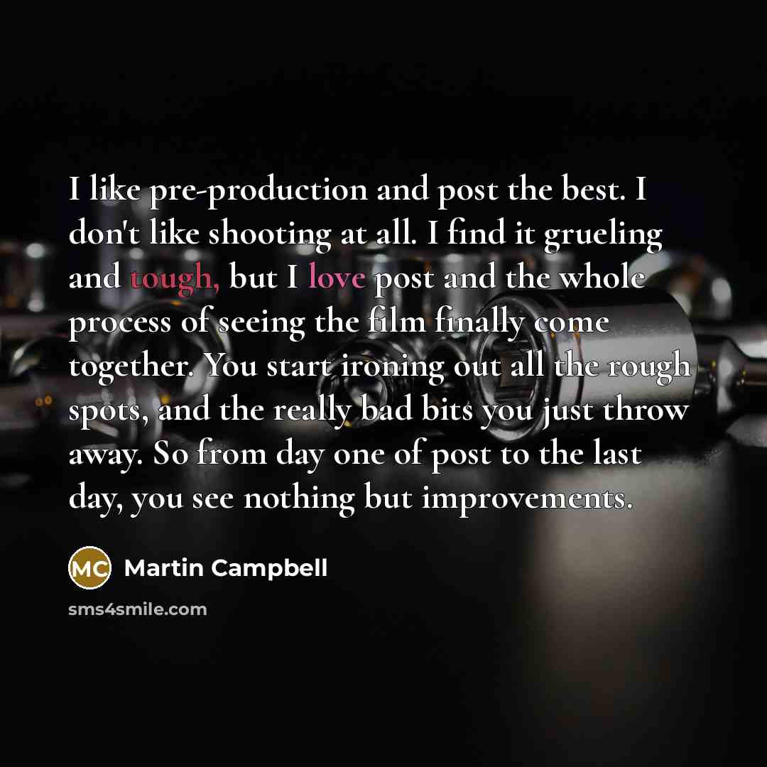 “I like pre-production and post the best. I don't like shooting at all. I find it grueling and tough, but I love post and the whole process of seeing the film finally come together. You start ironing out all the rough spots, and the really bad bits you just throw away. So from day one of post to…” quote by Martin Campbell