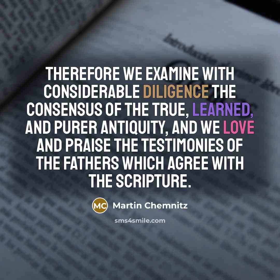 “Therefore we examine with considerable diligence the consensus of the true, learned, and purer antiquity, and we love and praise the testimonies of the fathers which agree with the Scripture.” quote by Martin Chemnitz
