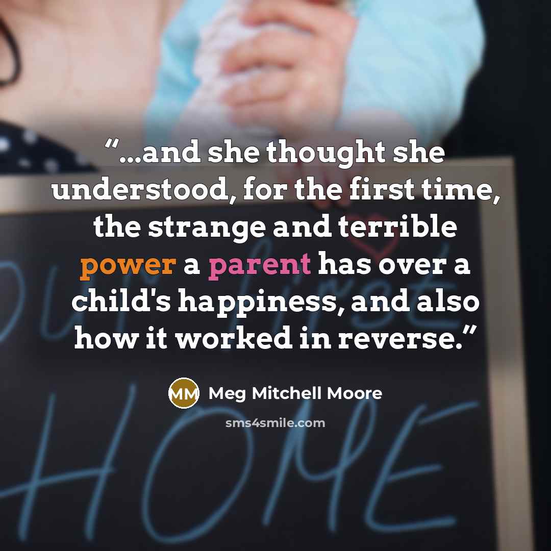 “...and she thought she understood, for the first time, the strange and terrible power a parent has over a child's happiness, and also how it worked in reverse.” quote by Meg Mitchell Moore