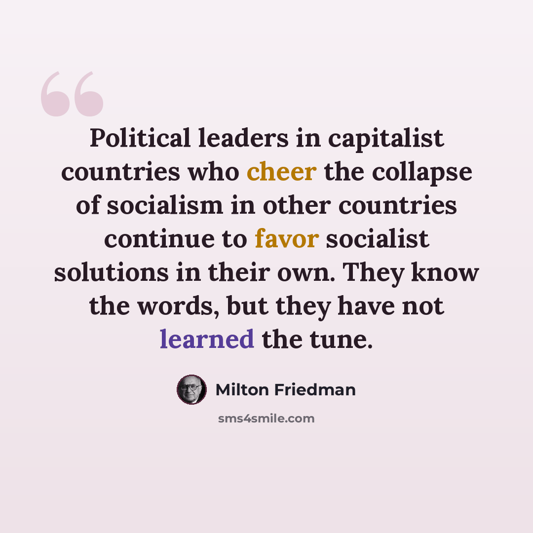 “Political leaders in capitalist countries who cheer the collapse of socialism in other countries continue to favor socialist solutions in their own. They know the words, but they have not learned the tune.” quote by Milton Friedman