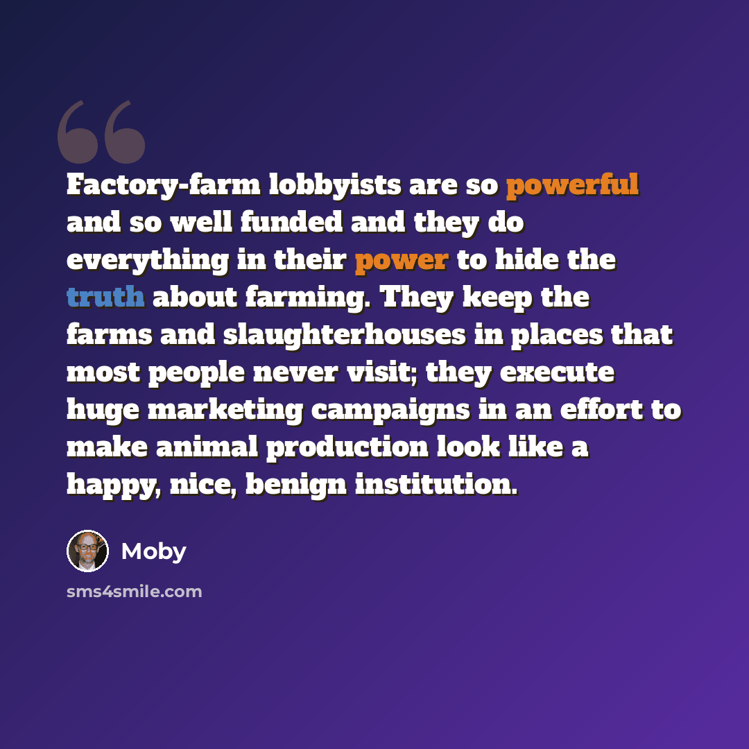 “Factory-farm lobbyists are so powerful and so well funded and they do everything in their power to hide the truth about farming. They keep the farms and slaughterhouses in places that most people never visit; they execute huge marketing campaigns in an effort to make animal production look like a…” quote by Moby