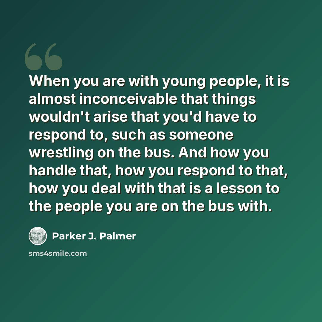 “When you are with young people, it is almost inconceivable that things wouldn't arise that you'd have to respond to, such as someone wrestling on the bus. And how you handle that, how you respond to that, how you deal with that is a lesson to the people you are on the bus with.” quote by Parker J. Palmer