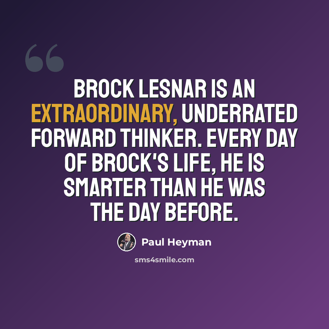 “Brock Lesnar is an extraordinary, underrated forward thinker. Every day of Brock's life, he is smarter than he was the day before.” quote by Paul Heyman