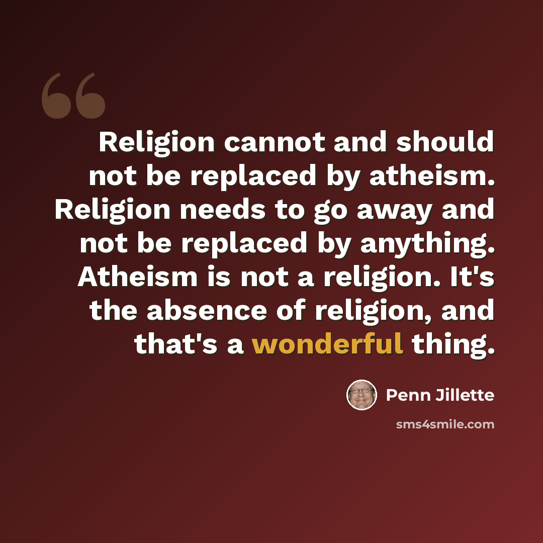 “Religion cannot and should not be replaced by atheism. Religion needs to go away and not be replaced by anything. Atheism is not a religion. It's the absence of religion, and that's a wonderful thing.” quote by Penn Jillette
