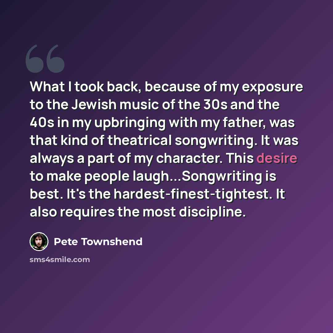 “What I took back, because of my exposure to the Jewish music of the 30s and the 40s in my upbringing with my father, was that kind of theatrical songwriting. It was always a part of my character. This desire to make people laugh...Songwriting is best. It's the hardest-finest-tightest. It also…” quote by Pete Townshend